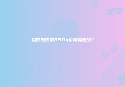 益茯源茯茶850g价格是多少？
