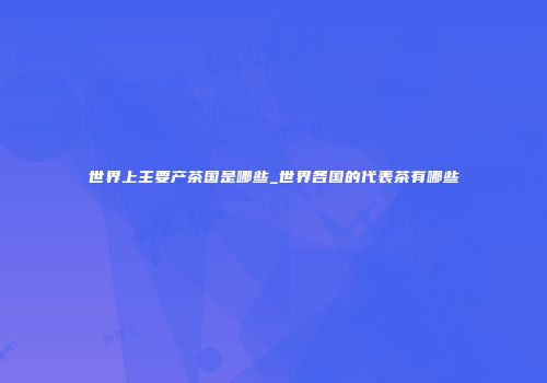 世界上主要产茶国是哪些_世界各国的代表茶有哪些