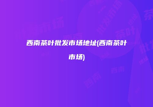 西南茶叶批发市场地址(西南茶叶市场)