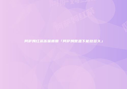 阿萨姆红茶冻保质期「阿萨姆常温下能放多久」