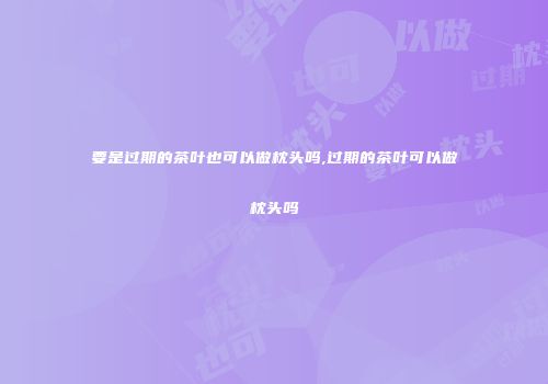 要是过期的茶叶也可以做枕头吗,过期的茶叶可以做枕头吗