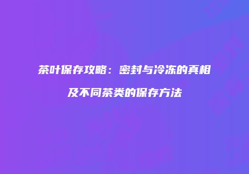 茶叶保存攻略：密封与冷冻的真相及不同茶类的保存方法