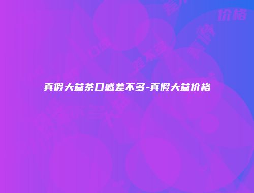 真假大益茶口感差不多-真假大益价格