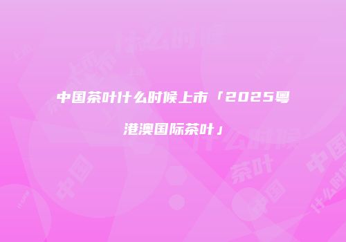 中国茶叶什么时候上市「2025粤港澳国际茶叶」