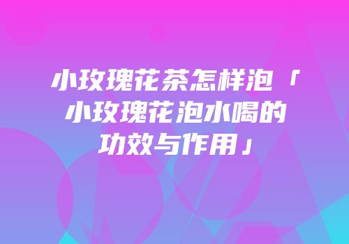 小玫瑰花茶怎样泡「小玫瑰花泡水喝的功效与作用」