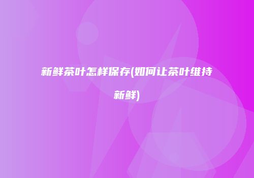 新鲜茶叶怎样保存(如何让茶叶维持新鲜)