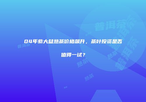04年紫大益熟茶价格飙升，茶叶投资是否值得一试？