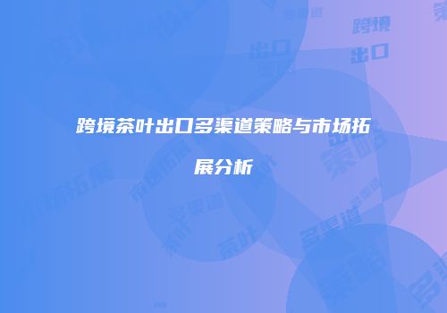 跨境茶叶出口多渠道策略与市场拓展分析