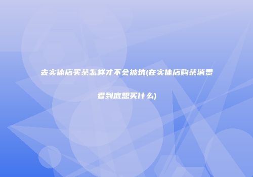 去实体店买茶怎样才不会被坑(在实体店购茶消费者到底想买什么)