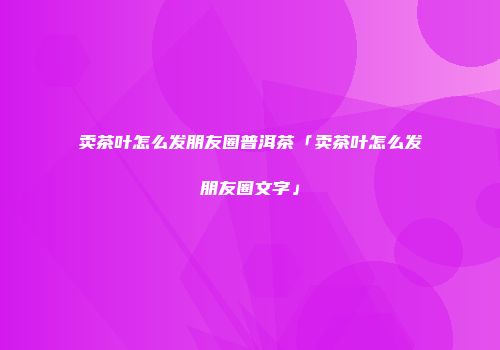 卖茶叶怎么发朋友圈普洱茶「卖茶叶怎么发朋友圈文字」