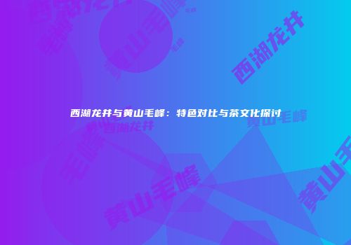 西湖龙井与黄山毛峰：特色对比与茶文化探讨