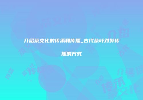 介绍茶文化的传承和传播_古代茶叶对外传播的方式