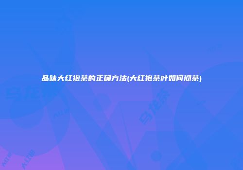 品味大红袍茶的正确方法(大红袍茶叶如何沏茶)