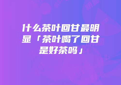 什么茶叶回甘最明显「茶叶喝了回甘是好茶吗」
