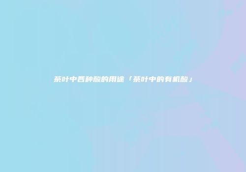 茶叶中各种酸的用途「茶叶中的有机酸」