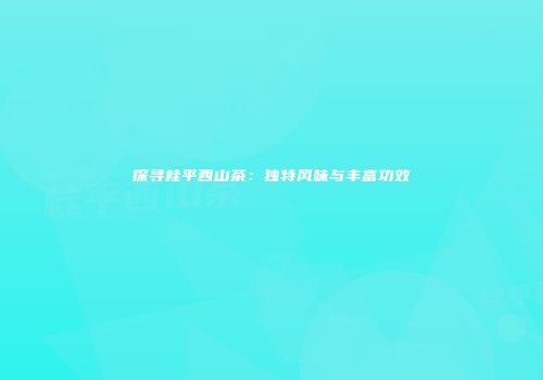 探寻桂平西山茶：独特风味与丰富功效