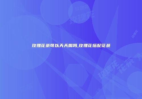玫瑰花茶可以天天喝吗,玫瑰花搭配花茶