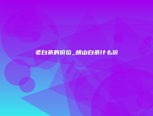 老白茶的价位_崂山白茶什么价