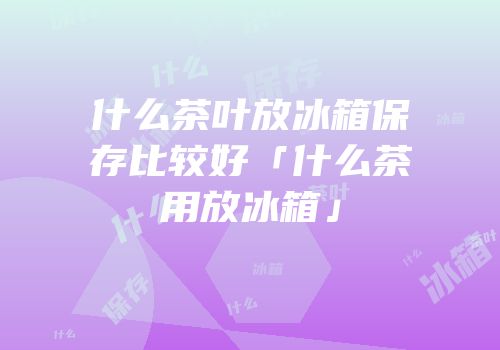 什么茶叶放冰箱保存比较好「什么茶用放冰箱」