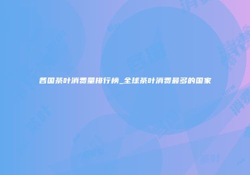各国茶叶消费量排行榜_全球茶叶消费最多的国家