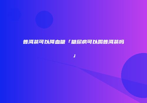 普洱茶可以降血糖「糖尿病可以喝普洱茶吗」