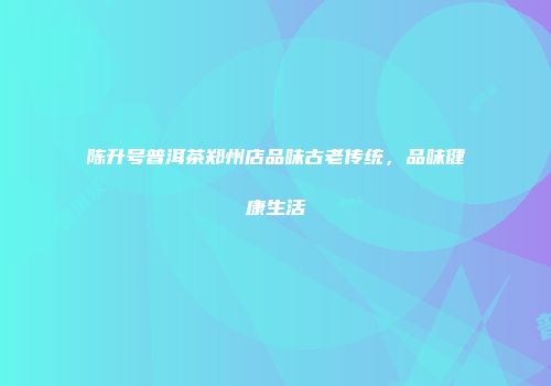 陈升号普洱茶郑州店品味古老传统，品味健康生活