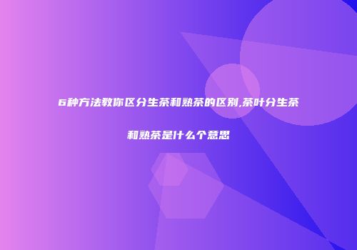 6种方法教你区分生茶和熟茶的区别,茶叶分生茶和熟茶是什么个意思