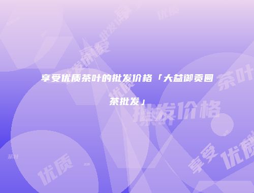 享受优质茶叶的批发价格「大益御贡圆茶批发」