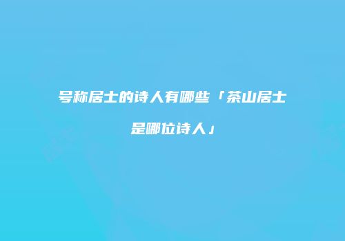 号称居士的诗人有哪些「茶山居士是哪位诗人」