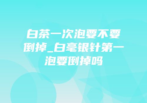 白茶一次泡要不要倒掉_白毫银针第一泡要倒掉吗