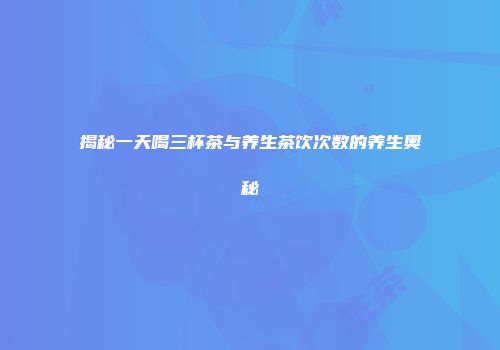 揭秘一天喝三杯茶与养生茶饮次数的养生奥秘
