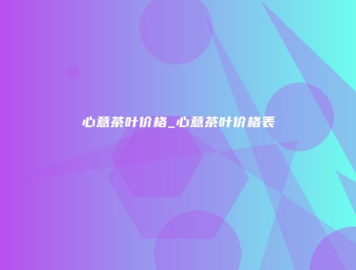 心意茶叶价格_心意茶叶价格表