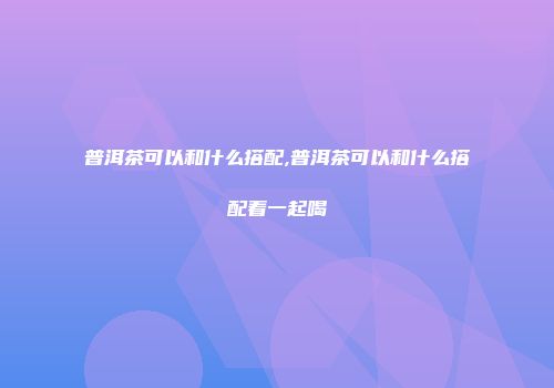 普洱茶可以和什么搭配,普洱茶可以和什么搭配着一起喝