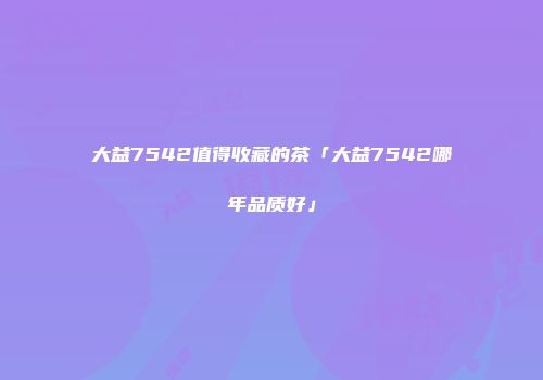 大益7542值得收藏的茶「大益7542哪年品质好」
