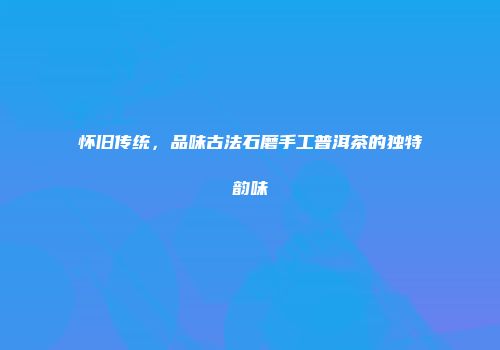 怀旧传统，品味古法石磨手工普洱茶的独特韵味