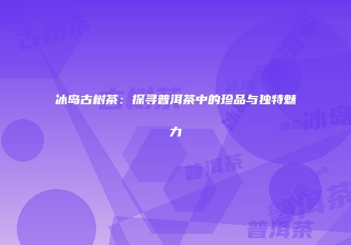 冰岛古树茶：探寻普洱茶中的珍品与独特魅力