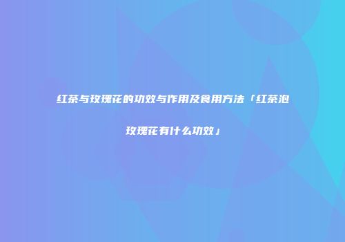 红茶与玫瑰花的功效与作用及食用方法「红茶泡玫瑰花有什么功效」