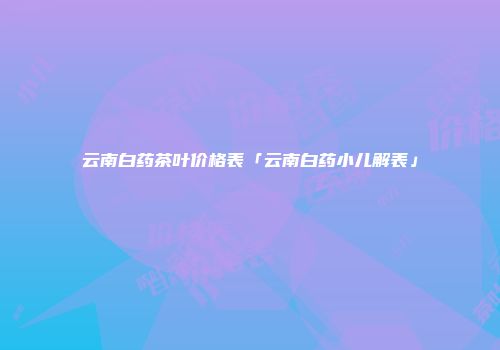 云南白药茶叶价格表「云南白药小儿解表」