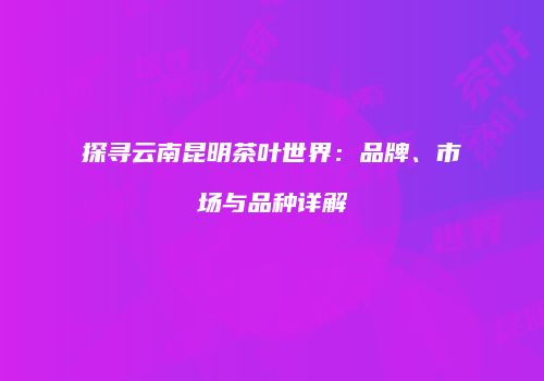 探寻云南昆明茶叶世界：品牌、市场与品种详解
