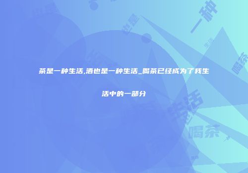 茶是一种生活,酒也是一种生活_喝茶已经成为了我生活中的一部分