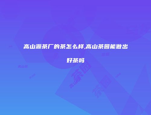 高山源茶厂的茶怎么样,高山茶园能做出好茶吗