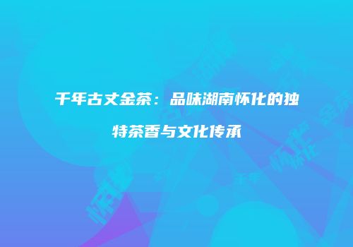 千年古丈金茶：品味湖南怀化的独特茶香与文化传承