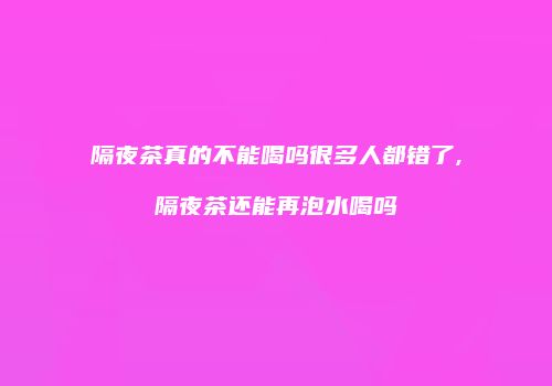 隔夜茶真的不能喝吗很多人都错了,隔夜茶还能再泡水喝吗