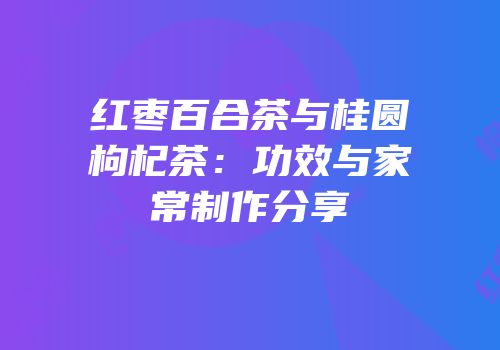 红枣百合茶与桂圆枸杞茶：功效与家常制作分享
