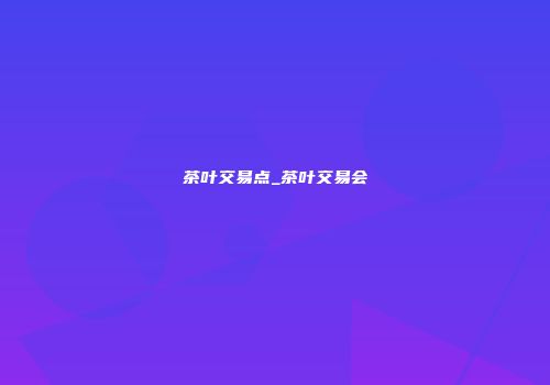 茶叶交易点_茶叶交易会