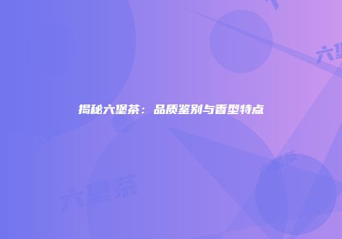 揭秘六堡茶：品质鉴别与香型特点