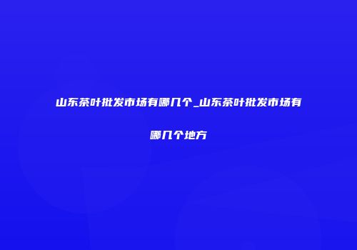 山东茶叶批发市场有哪几个_山东茶叶批发市场有哪几个地方
