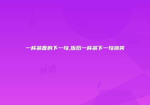一杯茶香的下一句,饭后一杯茶下一句搞笑