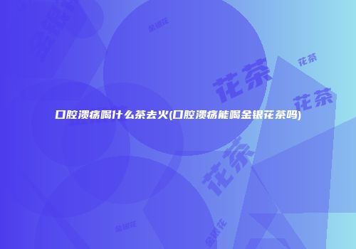 口腔溃疡喝什么茶去火(口腔溃疡能喝金银花茶吗)
