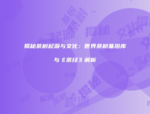 揭秘茶树起源与文化：世界茶树基因库与《茶经》解析